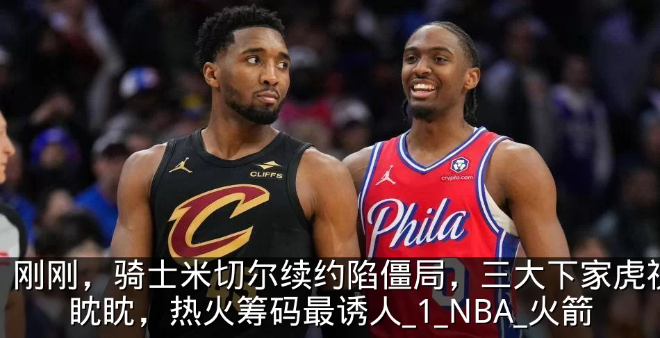 刚刚，骑士米切尔续约陷僵局，三大下家虎视眈眈，热火筹码最诱人_1_NBA_火箭